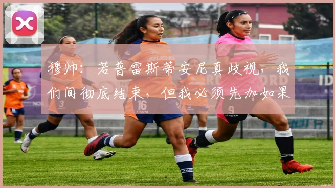 穆帅：若普雷斯蒂安尼真歧视，我们间彻底结束，但我必须先加如果