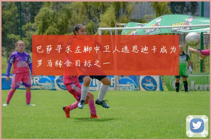 巴萨寻求左脚中卫人选恩迪卡成为罗马转会目标之一
