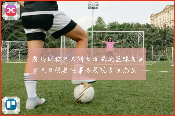 詹姆斯称里夫斯专注家庭篮球与高尔夫忽视其他事务展现专注态度