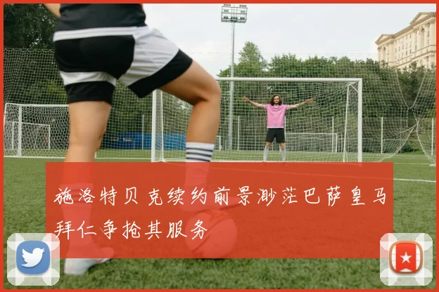 施洛特贝克续约前景渺茫巴萨皇马拜仁争抢其服务
