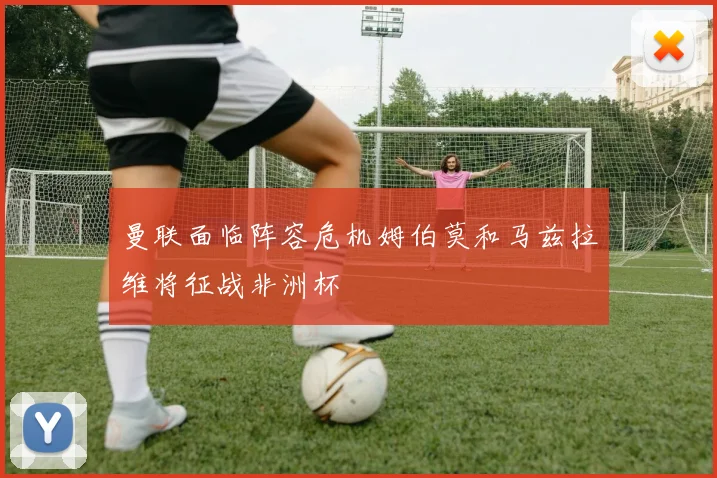 曼联面临阵容危机姆伯莫和马兹拉维将征战非洲杯