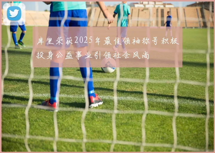 库里荣获2025年最佳领袖称号积极投身公益事业引领社会风尚