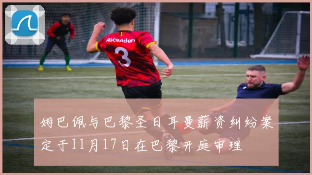 姆巴佩与巴黎圣日耳曼薪资纠纷案定于11月17日在巴黎开庭审理