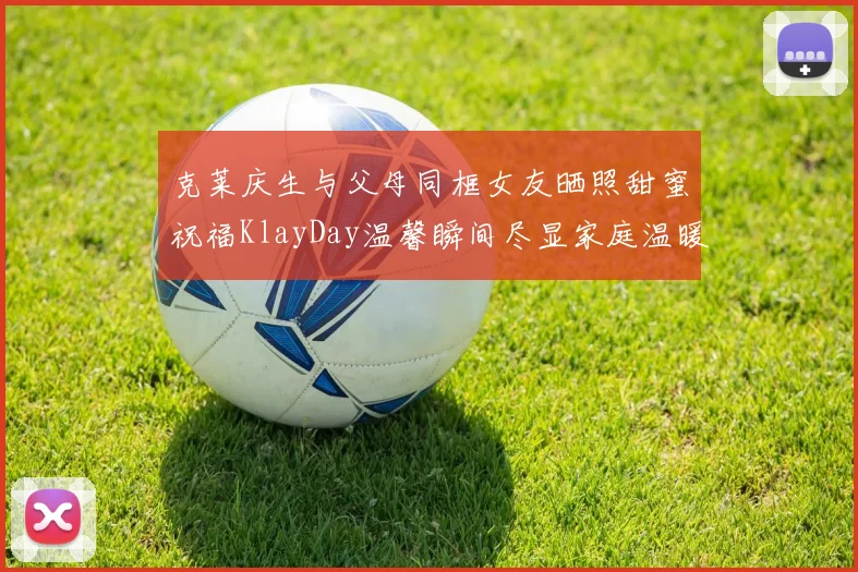 克莱庆生与父母同框女友晒照甜蜜祝福KlayDay温馨瞬间尽显家庭温暖