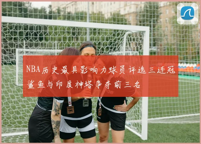 NBA历史最具影响力球员评选三连冠鲨鱼与印度神塔争夺前三名