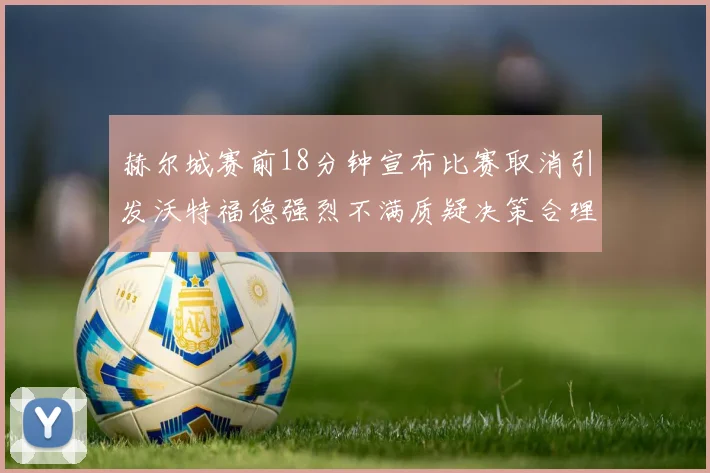 赫尔城赛前18分钟宣布比赛取消引发沃特福德强烈不满质疑决策合理性