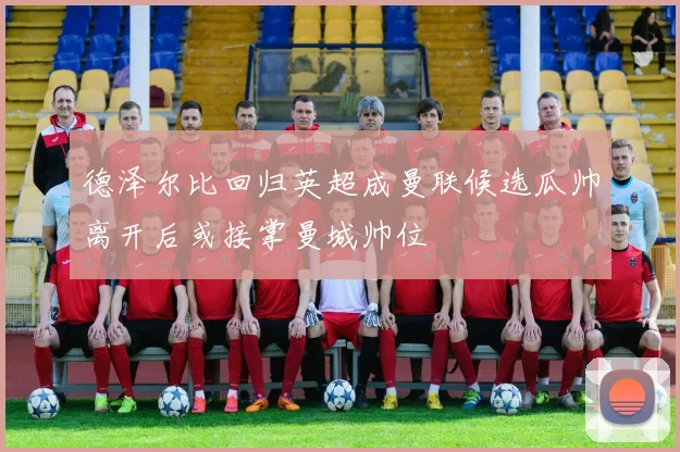 德泽尔比回归英超成曼联候选瓜帅离开后或接掌曼城帅位