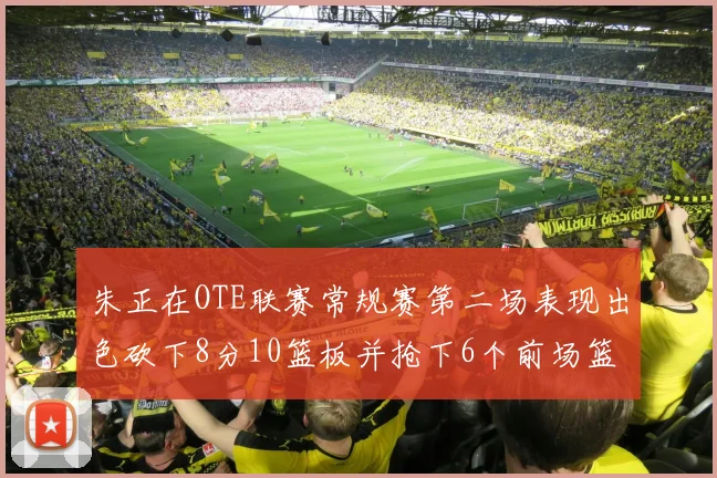 朱正在OTE联赛常规赛第二场表现出色砍下8分10篮板并抢下6个前场篮板