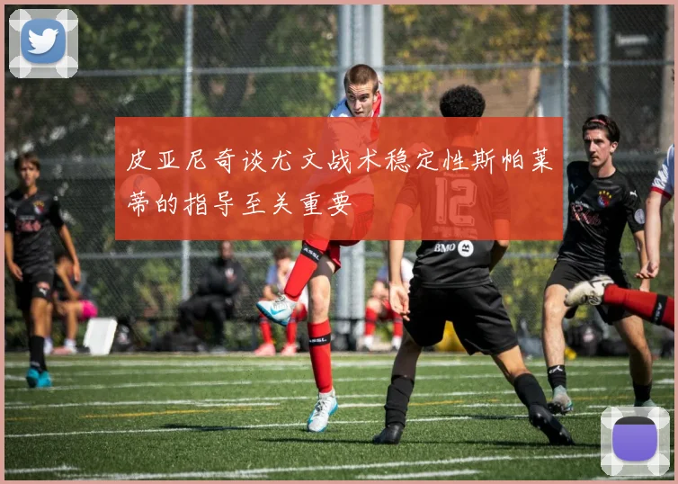 皮亚尼奇谈尤文战术稳定性斯帕莱蒂的指导至关重要