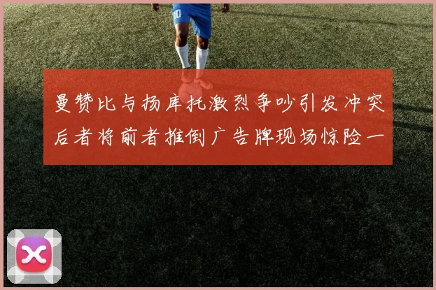 曼赞比与扬库托激烈争吵引发冲突后者将前者推倒广告牌现场惊险一幕