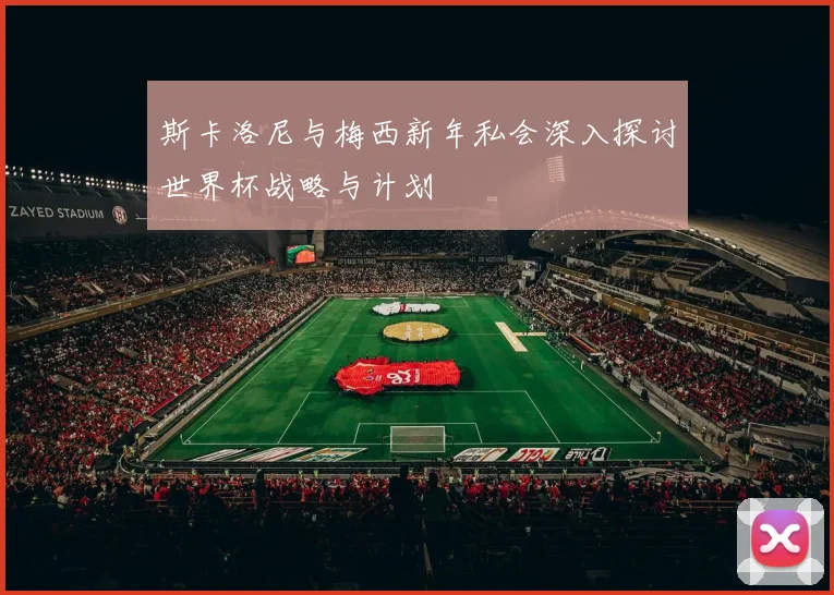斯卡洛尼与梅西新年私会深入探讨世界杯战略与计划