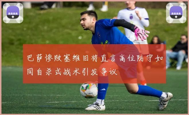 巴萨惨败塞维旧将直言高位防守如同自杀式战术引发争议