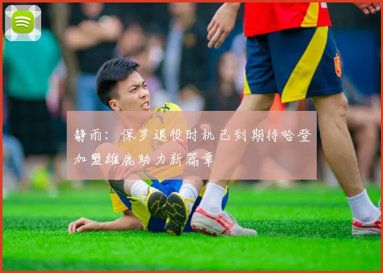 静雨：保罗退役时机已到期待哈登加盟雄鹿助力新篇章