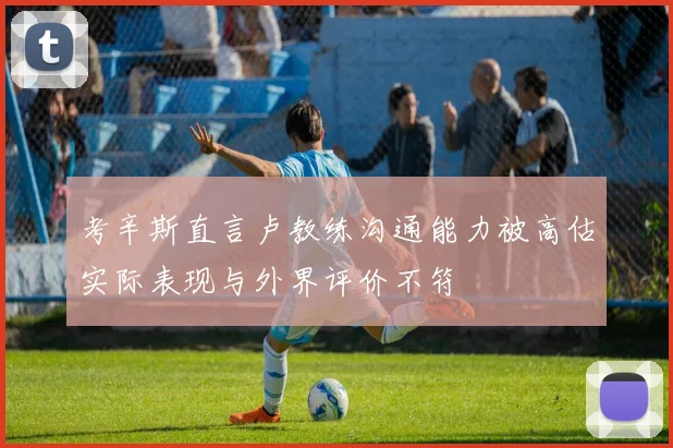 考辛斯直言卢教练沟通能力被高估实际表现与外界评价不符