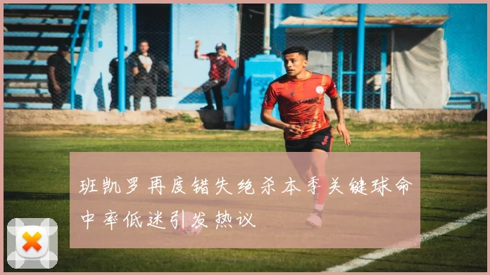 班凯罗再度错失绝杀本季关键球命中率低迷引发热议