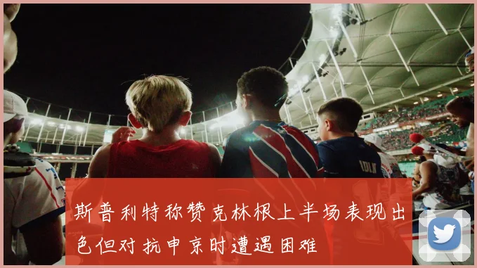 斯普利特称赞克林根上半场表现出色但对抗申京时遭遇困难