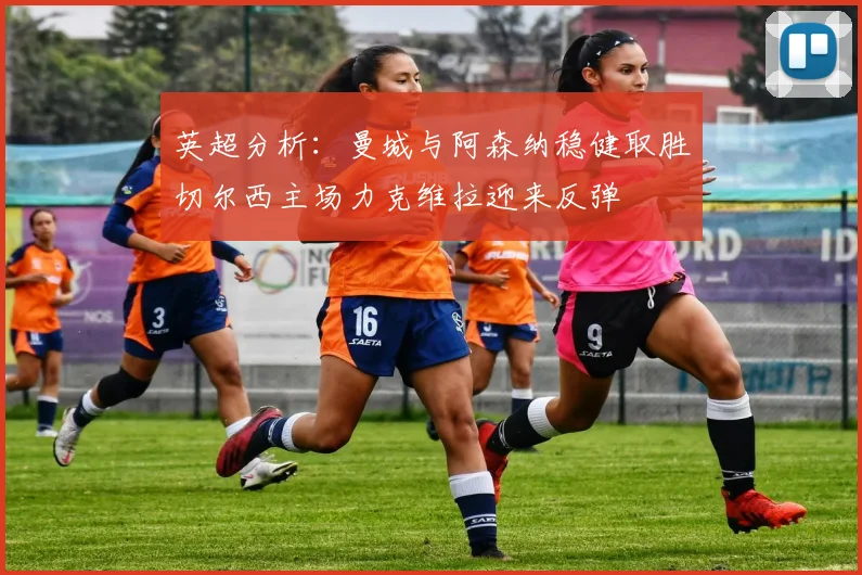 英超分析：曼城与阿森纳稳健取胜切尔西主场力克维拉迎来反弹