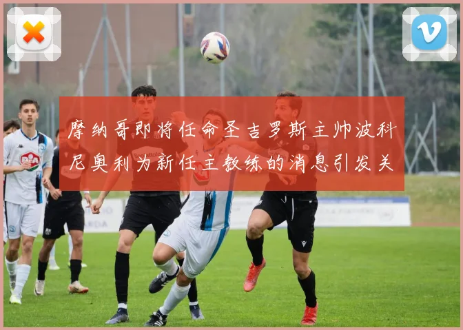 摩纳哥即将任命圣吉罗斯主帅波科尼奥利为新任主教练的消息引发关注