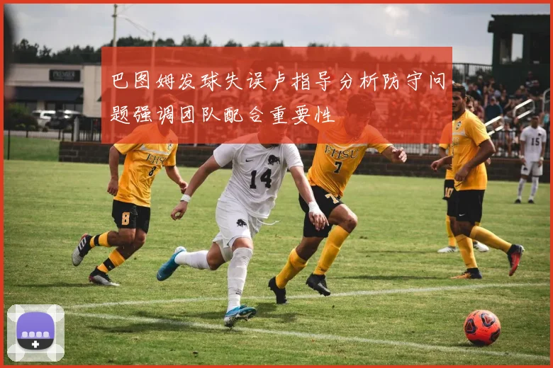 巴图姆发球失误卢指导分析防守问题强调团队配合重要性