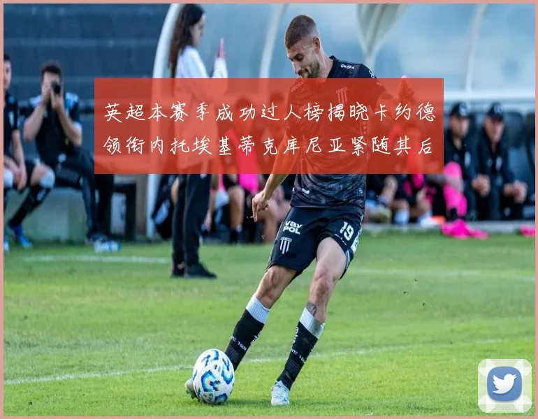 英超本赛季成功过人榜揭晓卡约德领衔内托埃基蒂克库尼亚紧随其后