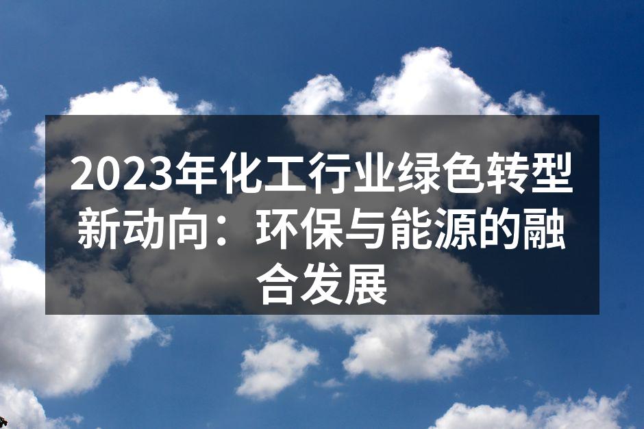 2023年化工行业绿色转型新动向：环保与能源的融合发展
